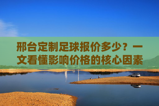 邢台定制足球报价多少？一文看懂影响价格的核心因素