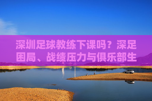 深圳足球教练下课吗?深足困局、战绩压力与俱乐部生存现状分析