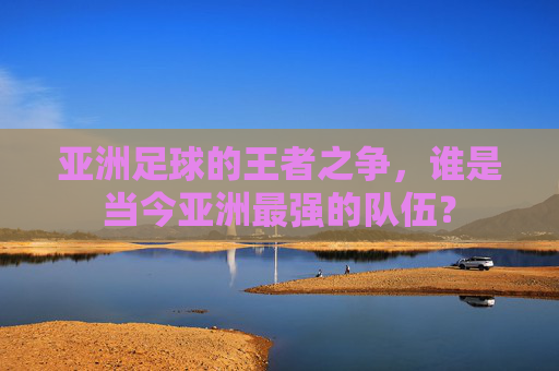 亚洲足球的王者之争,谁是当今亚洲最强的队伍?