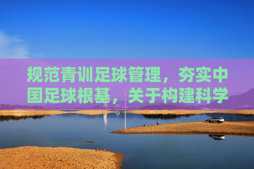 规范青训足球管理，夯实中国足球根基，关于构建科学化青训体系的思考与建议