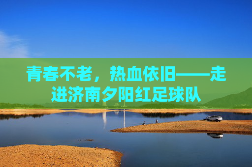 青春不老，热血依旧——走进济南夕阳红足球队