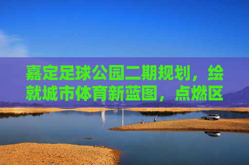 嘉定足球公园二期规划,绘就城市体育新蓝图,点燃区域足球新激情