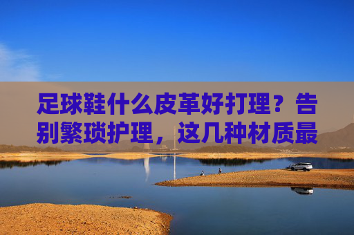 足球鞋什么皮革好打理?告别繁琐护理,这几种材质最省心