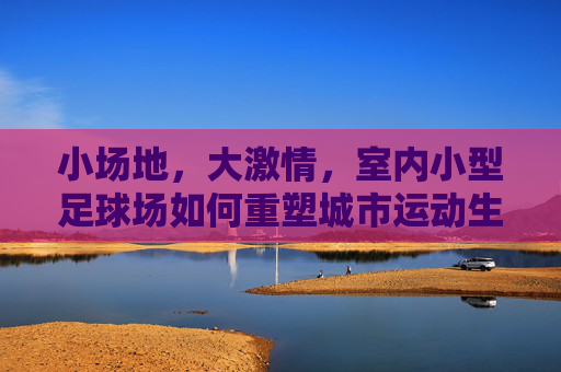 小场地，大激情，室内小型足球场如何重塑城市运动生活