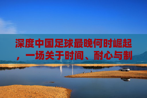 深度中国足球最晚何时崛起,一场关于时间、耐心与制度的漫长博弈