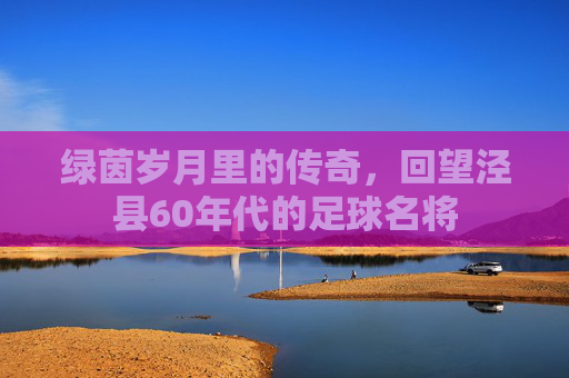 绿茵岁月里的传奇,回望泾县60年代的足球名将