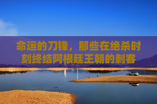 命运的刀锋,那些在绝杀时刻终结阿根廷王朝的刺客