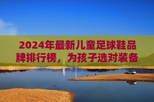 2024年最新儿童足球鞋品牌排行榜,为孩子选对装备,踢出精彩人生