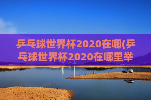 乒乓球世界杯2020在哪(乒乓球世界杯2020在哪里举行)