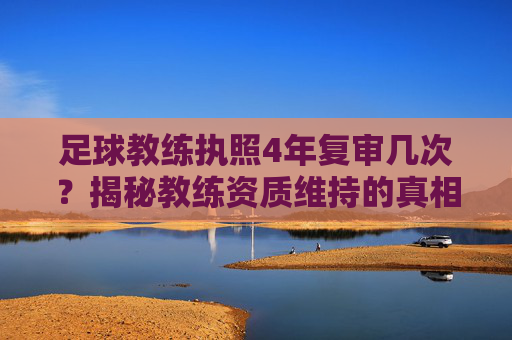 足球教练执照4年复审几次?揭秘教练资质维持的真相与流程