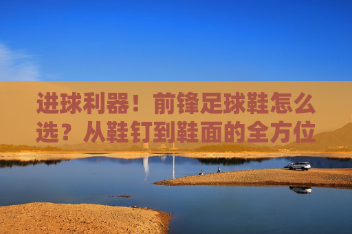 进球利器！前锋足球鞋怎么选？从鞋钉到鞋面的全方位指南