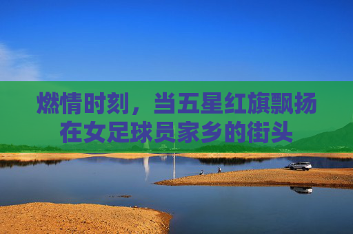 燃情时刻,当五星红旗飘扬在女足球员家乡的街头