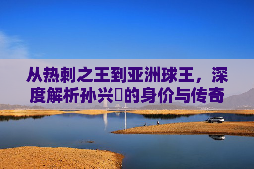 从热刺之王到亚洲球王，深度解析孙兴慜的身价与传奇之路