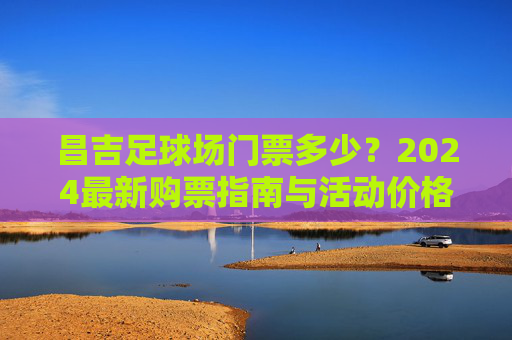 昌吉足球场门票多少？2024最新购票指南与活动价格一览