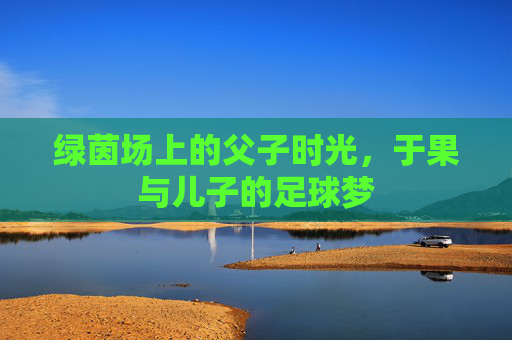 绿茵场上的父子时光，于果与儿子的足球梦