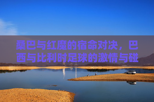 桑巴与红魔的宿命对决，巴西与比利时足球的激情与碰撞
