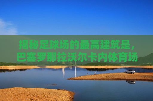 揭秘足球场的最高建筑是，巴塞罗那拉沃尔卡内体育场的穹顶奇迹