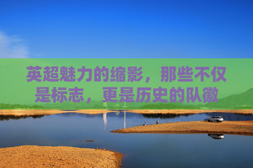 英超魅力的缩影,那些不仅是标志,更是历史的队徽