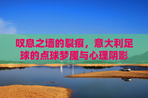 叹息之墙的裂痕,意大利足球的点球梦魇与心理阴影