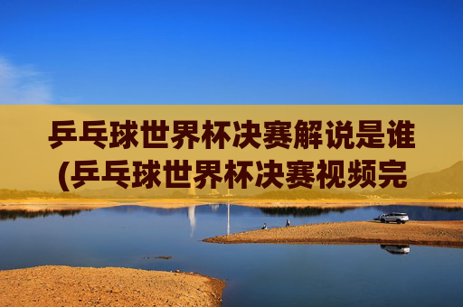 乒乓球世界杯决赛解说是谁(乒乓球世界杯决赛视频完整版)
