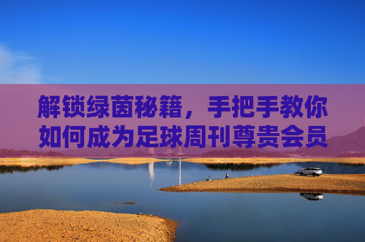 解锁绿茵秘籍,手把手教你如何成为足球周刊尊贵会员
