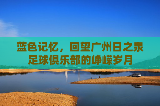 蓝色记忆,回望广州日之泉足球俱乐部的峥嵘岁月