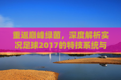 重返巅峰绿茵,深度解析实况足球2017的特技系统与操作精髓