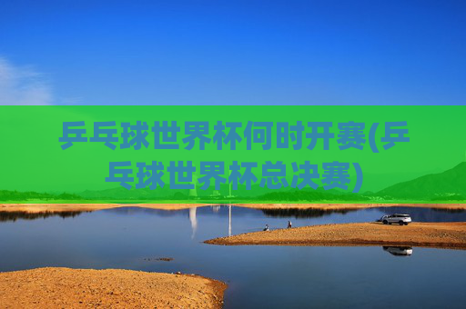 乒乓球世界杯何时开赛(乒乓球世界杯总决赛)