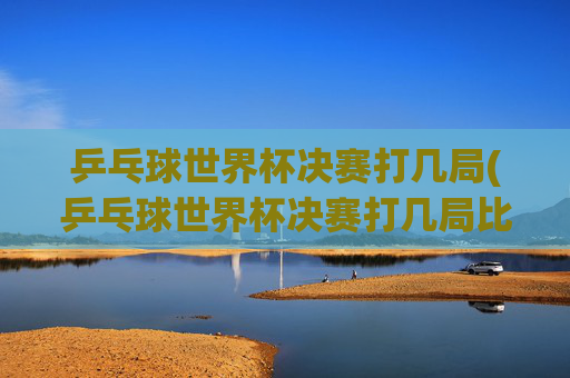 乒乓球世界杯决赛打几局(乒乓球世界杯决赛打几局比赛)