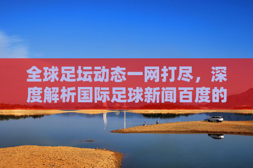 全球足坛动态一网打尽,深度解析国际足球新闻百度的阅读体验