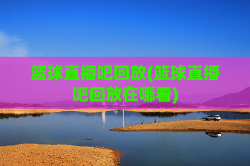 篮球直播吧回放(篮球直播吧回放在哪看)