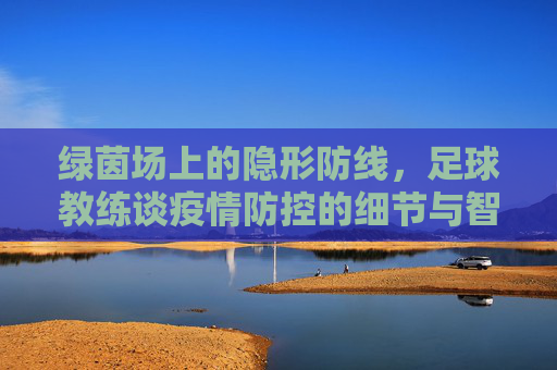 绿茵场上的隐形防线，足球教练谈疫情防控的细节与智慧