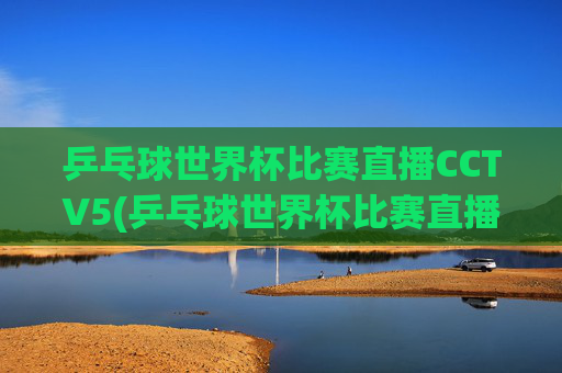 乒乓球世界杯比赛直播CCTV5(乒乓球世界杯比赛直播视频)