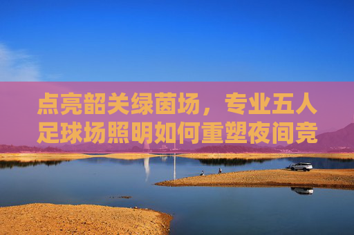 点亮韶关绿茵场，专业五人足球场照明如何重塑夜间竞技体验