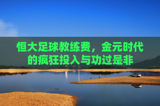 恒大足球教练费，金元时代的疯狂投入与功过是非