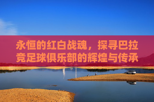 永恒的红白战魂,探寻巴拉竞足球俱乐部的辉煌与传承