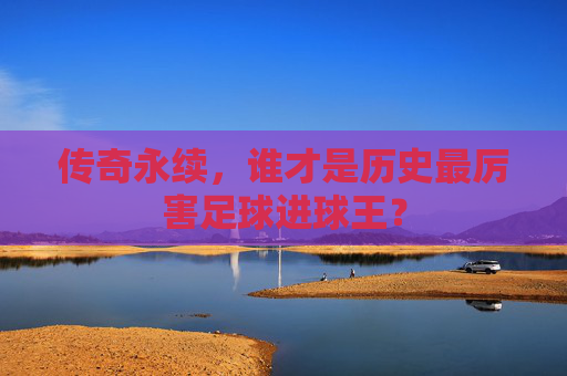 传奇永续，谁才是历史最厉害足球进球王？