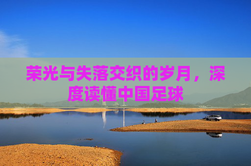 荣光与失落交织的岁月,深度读懂中国足球