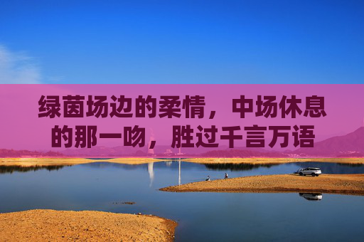 绿茵场边的柔情,中场休息的那一吻,胜过千言万语