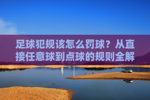 足球犯规该怎么罚球？从直接任意球到点球的规则全解析