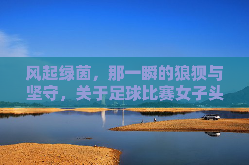 风起绿茵，那一瞬的狼狈与坚守，关于足球比赛女子头巾开了