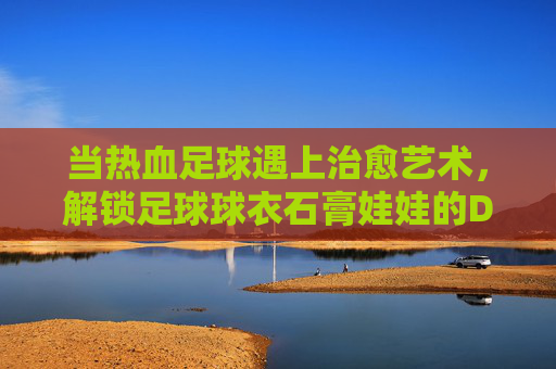 当热血足球遇上治愈艺术，解锁足球球衣石膏娃娃的DIY新玩法