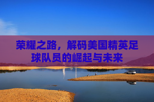 荣耀之路,解码美国精英足球队员的崛起与未来