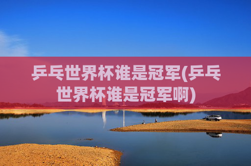 乒乓世界杯谁是冠军(乒乓世界杯谁是冠军啊)