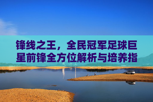 锋线之王，全民冠军足球巨星前锋全方位解析与培养指南