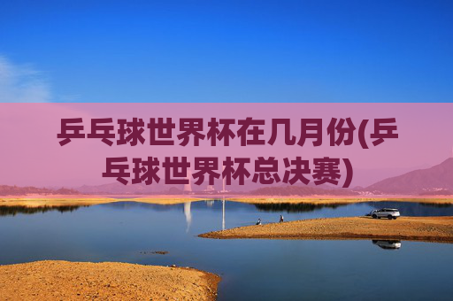 乒乓球世界杯在几月份(乒乓球世界杯总决赛)