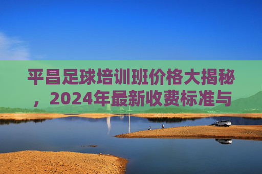 平昌足球培训班价格大揭秘，2024年最新收费标准与性价比全解析