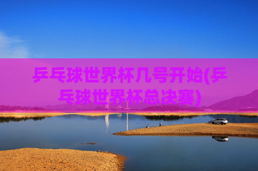 乒乓球世界杯几号开始(乒乓球世界杯总决赛)