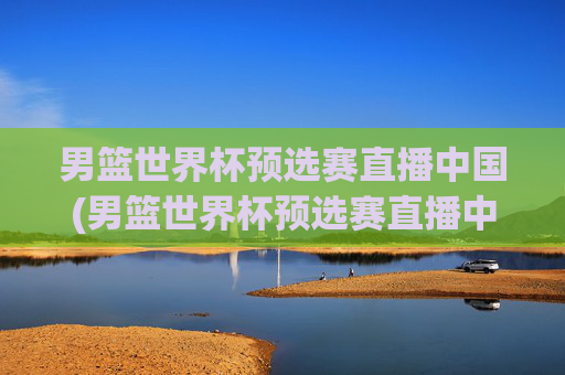 男篮世界杯预选赛直播中国(男篮世界杯预选赛直播中国vs伊朗)