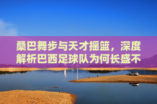 桑巴舞步与天才摇篮，深度解析巴西足球队为何长盛不衰